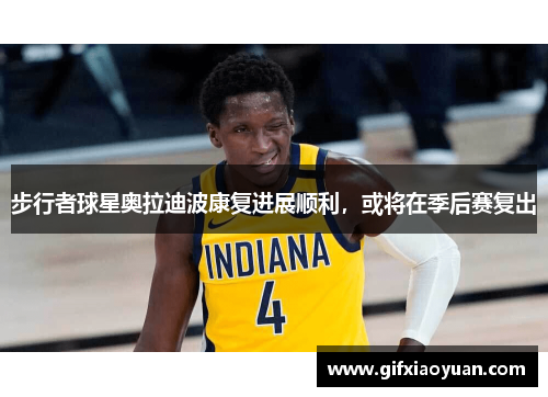 步行者球星奥拉迪波康复进展顺利，或将在季后赛复出